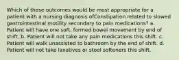 Which of these outcomes would be most appropriate for a patient with a nursing diagnosis ofConstipation related to slowed gastrointestinal motility secondary to pain medications? a. Patient will have one soft, formed bowel movement by end of shift. b. Patient will not take any pain medications this shift. c. Patient will walk unassisted to bathroom by the end of shift. d. Patient will not take laxatives or stool softeners this shift.