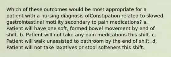 Which of these outcomes would be most appropriate for a patient with a nursing diagnosis ofConstipation related to slowed gastrointestinal motility secondary to pain medications? a. Patient will have one soft, formed bowel movement by end of shift. b. Patient will not take any pain medications this shift. c. Patient will walk unassisted to bathroom by the end of shift. d. Patient will not take laxatives or stool softeners this shift.