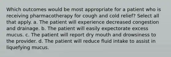 Which outcomes would be most appropriate for a patient who is receiving pharmacotherapy for cough and cold relief? Select all that apply. a. The patient will experience decreased congestion and drainage. b. The patient will easily expectorate excess mucus. c. The patient will report dry mouth and drowsiness to the provider. d. The patient will reduce fluid intake to assist in liquefying mucus.