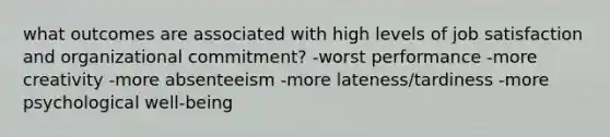 what outcomes are associated with high levels of job satisfaction and organizational commitment? -worst performance -more creativity -more absenteeism -more lateness/tardiness -more psychological well-being