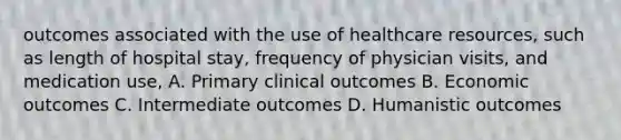 outcomes associated with the use of healthcare resources, such as length of hospital stay, frequency of physician visits, and medication use, A. Primary clinical outcomes B. Economic outcomes C. Intermediate outcomes D. Humanistic outcomes