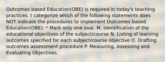 Outcomes based Education(OBE) is required in today's teaching practices. t categorize which of the following statements does NOT indicate the procedures to implement Outcomes based Education(OBE): * Mark only one oval. M. Identification of the educational objectives of the subject/course N. Listing of learning outcomes specified for each subject/course objective O. Drafting outcomes assessment procedure P. Measuring, Assessing and Evaluating Objectives.