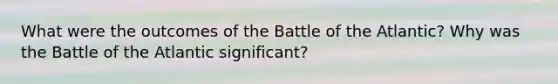 What were the outcomes of the Battle of the Atlantic? Why was the Battle of the Atlantic significant?