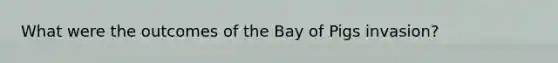 What were the outcomes of the Bay of Pigs invasion?