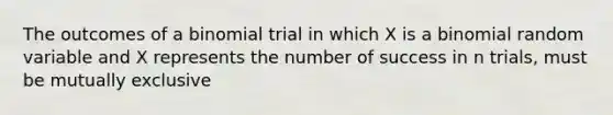 The outcomes of a binomial trial in which X is a binomial random variable and X represents the number of success in n trials, must be mutually exclusive