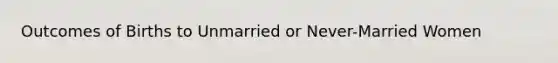 Outcomes of Births to Unmarried or Never-Married Women