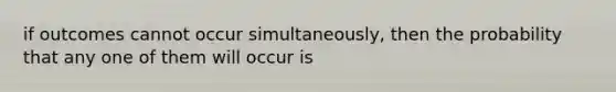 if outcomes cannot occur simultaneously, then the probability that any one of them will occur is