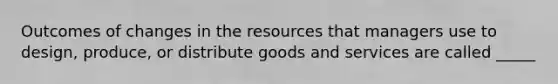 Outcomes of changes in the resources that managers use to design, produce, or distribute goods and services are called _____