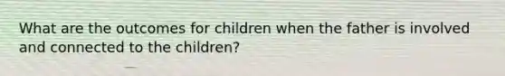 What are the outcomes for children when the father is involved and connected to the children?