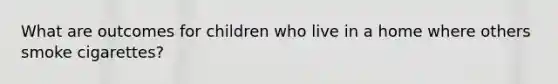 What are outcomes for children who live in a home where others smoke cigarettes?