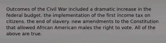 Outcomes of the Civil War included a dramatic increase in the federal budget. the implementation of the first income tax on citizens. the end of slavery. new amendments to the Constitution that allowed African American males the right to vote. All of the above are true.