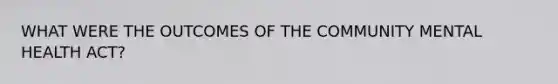 WHAT WERE THE OUTCOMES OF THE COMMUNITY MENTAL HEALTH ACT?