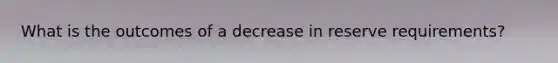 What is the outcomes of a decrease in reserve requirements?