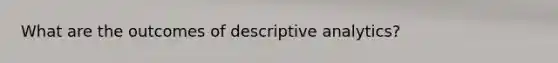 What are the outcomes of descriptive analytics?