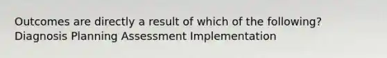 Outcomes are directly a result of which of the following? Diagnosis Planning Assessment Implementation