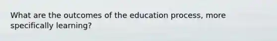 What are the outcomes of the education process, more specifically learning?