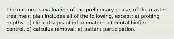 The outcomes evaluation of the preliminary phase, of the master treatment plan includes all of the following, except: a) probing depths. b) clinical signs of inflammation. c) dental biofilm control. d) calculus removal. e) patient participation.