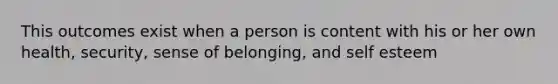 This outcomes exist when a person is content with his or her own health, security, sense of belonging, and self esteem