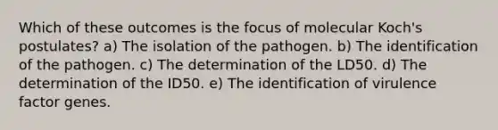 Which of these outcomes is the focus of molecular Koch's postulates? a) The isolation of the pathogen. b) The identification of the pathogen. c) The determination of the LD50. d) The determination of the ID50. e) The identification of virulence factor genes.