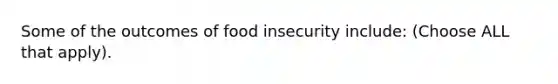 Some of the outcomes of food insecurity include: (Choose ALL that apply).