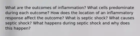 What are the outcomes of inflammation? What cells predominate during each outcome? How does the location of an inflammatory response affect the outcome? What is septic shock? What causes septic shock? What happens during septic shock and why does this happen?