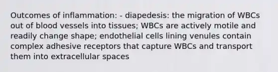 Outcomes of inflammation: - diapedesis: the migration of WBCs out of blood vessels into tissues; WBCs are actively motile and readily change shape; endothelial cells lining venules contain complex adhesive receptors that capture WBCs and transport them into extracellular spaces