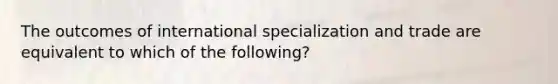 The outcomes of international specialization and trade are equivalent to which of the following?