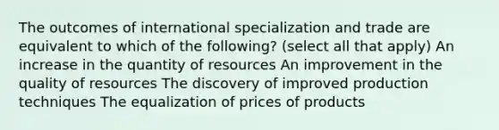 The outcomes of international specialization and trade are equivalent to which of the following? (select all that apply) An increase in the quantity of resources An improvement in the quality of resources The discovery of improved production techniques The equalization of prices of products