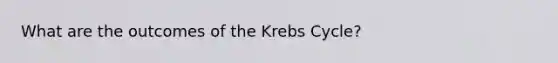 What are the outcomes of the Krebs Cycle?