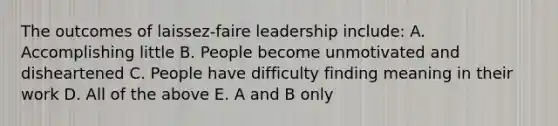 The outcomes of laissez-faire leadership include: A. Accomplishing little B. People become unmotivated and disheartened C. People have difficulty finding meaning in their work D. All of the above E. A and B only