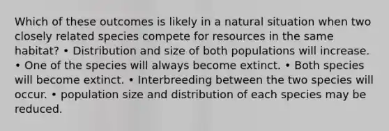 Which of these outcomes is likely in a natural situation when two closely related species compete for resources in the same habitat? • Distribution and size of both populations will increase. • One of the species will always become extinct. • Both species will become extinct. • Interbreeding between the two species will occur. • population size and distribution of each species may be reduced.