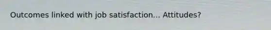 Outcomes linked with job satisfaction... Attitudes?