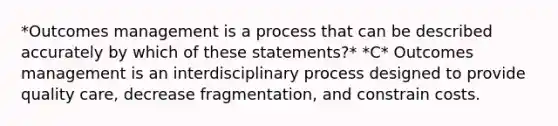 *Outcomes management is a process that can be described accurately by which of these statements?* *C* Outcomes management is an interdisciplinary process designed to provide quality care, decrease fragmentation, and constrain costs.