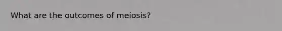 What are the outcomes of meiosis?