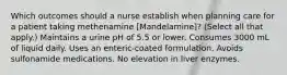 Which outcomes should a nurse establish when planning care for a patient taking methenamine [Mandelamine]? (Select all that apply.) Maintains a urine pH of 5.5 or lower. Consumes 3000 mL of liquid daily. Uses an enteric-coated formulation. Avoids sulfonamide medications. No elevation in liver enzymes.