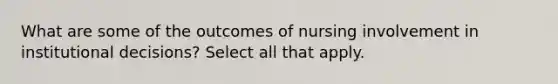 What are some of the outcomes of nursing involvement in institutional decisions? Select all that apply.