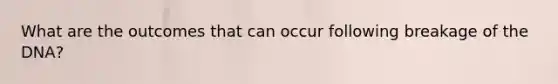 What are the outcomes that can occur following breakage of the DNA?