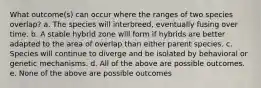 What outcome(s) can occur where the ranges of two species overlap? a. The species will interbreed, eventually fusing over time. b. A stable hybrid zone will form if hybrids are better adapted to the area of overlap than either parent species. c. Species will continue to diverge and be isolated by behavioral or genetic mechanisms. d. All of the above are possible outcomes. e. None of the above are possible outcomes