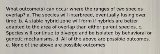 What outcome(s) can occur where the ranges of two species overlap? a. The species will interbreed, eventually fusing over time. b. A stable hybrid zone will form if hybrids are better adapted to the area of overlap than either parent species. c. Species will continue to diverge and be isolated by behavioral or genetic mechanisms. d. All of the above are possible outcomes. e. None of the above are possible outcomes