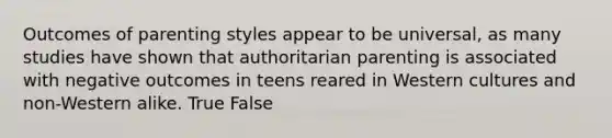 Outcomes of parenting styles appear to be universal, as many studies have shown that authoritarian parenting is associated with negative outcomes in teens reared in Western cultures and non-Western alike. True False