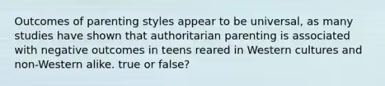 Outcomes of parenting styles appear to be universal, as many studies have shown that authoritarian parenting is associated with negative outcomes in teens reared in Western cultures and non-Western alike. true or false?