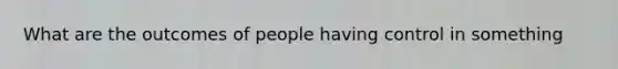 What are the outcomes of people having control in something