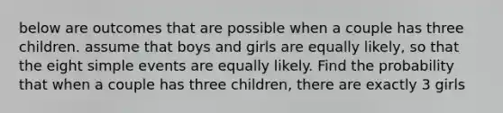 below are outcomes that are possible when a couple has three children. assume that boys and girls are equally likely, so that the eight simple events are equally likely. Find the probability that when a couple has three children, there are exactly 3 girls