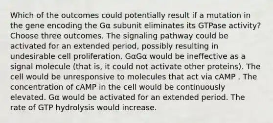 Which of the outcomes could potentially result if a mutation in the gene encoding the Gα subunit eliminates its GTPase activity? Choose three outcomes. The signaling pathway could be activated for an extended period, possibly resulting in undesirable cell proliferation. GαGα would be ineffective as a signal molecule (that is, it could not activate other proteins). The cell would be unresponsive to molecules that act via cAMP . The concentration of cAMP in the cell would be continuously elevated. Gα would be activated for an extended period. The rate of GTP hydrolysis would increase.