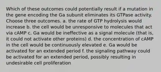 Which of these outcomes could potentially result if a mutation in the gene encoding the Ga subunit eliminates its GTPase activity. Choose three outcomes. a. the rate of GTP hydrolysis would increase b. the cell would be unresponsive to molecules that act via cAMP c. Ga would be ineffective as a signal molecule (that is, it could not activate other proteins) d. the concentration of cAMP in the cell would be continuously elevated e. Ga would be activated for an extended period f. the signaling pathway could be activated for an extended period, possibly resulting in undesirable cell proliferation