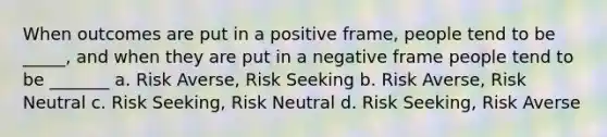 When outcomes are put in a positive frame, people tend to be _____, and when they are put in a negative frame people tend to be _______ a. Risk Averse, Risk Seeking b. Risk Averse, Risk Neutral c. Risk Seeking, Risk Neutral d. Risk Seeking, Risk Averse