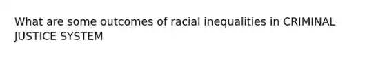 What are some outcomes of racial inequalities in CRIMINAL JUSTICE SYSTEM