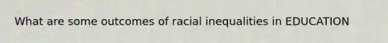 What are some outcomes of racial inequalities in EDUCATION