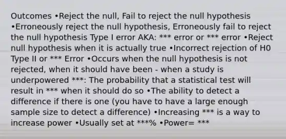 Outcomes •Reject the null, Fail to reject the null hypothesis •Erroneously reject the null hypothesis, Erroneously fail to reject the null hypothesis Type I error AKA: *** error or *** error •Reject null hypothesis when it is actually true •Incorrect rejection of H0 Type II or *** Error •Occurs when the null hypothesis is not rejected, when it should have been - when a study is underpowered ***: The probability that a statistical test will result in *** when it should do so •The ability to detect a difference if there is one (you have to have a large enough sample size to detect a difference) •Increasing *** is a way to increase power •Usually set at ***% •Power= ***