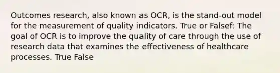 Outcomes research, also known as OCR, is the stand-out model for the measurement of quality indicators. True or Falsef: The goal of OCR is to improve the quality of care through the use of research data that examines the effectiveness of healthcare processes. True False